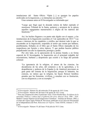43




instalaciones del Santo Oficio: “Ojala [...] se quemen los papeles
archivados en la inquisicion, y se demuelan sus cárceles.” 90
       Unas semanas antes en El Investigador se informaba que:

       “Luego que llegó aquí la deseada noticia de haber espirado el
       mostruoso Tribunal de la Santa, quitaron y arrojaron de la iglesia
       aquellos repugnantes mamarrachos ó efigles de los mártires del
       fanatismo.” 91

       Así, los hechos llegaron a su punto más álgido con el saqueo a las
instalaciones de la Inquisición ocurridos el 3 de septiembre de 1813.92 Las
causas e intereses de los españoles y criollos, por destruir todo lo que se
encontraba en la Inquisición, respondía al temor que tenían por hallarse,
posiblemente, fichados en el libro que el Santo Oficio manejaba de los
sospechosos por herejía y otros tópicos. Y que podían hacerse público
perjudicando con ello su reputación, prestigio y poder.
       Por otro lado, en la apreciación de la prensa limeña y en forma
especial de El Investigador, la Inquisición era el principal culpable del
oscurantismo, barbarie y despotismo que existió a lo largo del período
colonial:

       “La ignorancia de la religion, el atraso de las ciencias, las
       decadencias de las artes, del comercio y de la agricultura, y la
       despoblacion y pobreza de la España [y de América] provienen en
       gran parte del sistema de la Inquisicion; porque la industria, las
       ciencias, no ménos que la religion, las hacen florecer hombres
       grandes que las fomentan, vivifican, y enseñan con su ilustracion,
       con su eloquencia y con su exemplo.” 93




90
   El Investigador. Número 56, del miércoles 25 de agosto de 1813. Lima.
91
   El Investigador. Número 40, del lunes 9 de agosto de 1813. Lima.
92
   Para una comparación sobre el particular véase: Víctor Peralta Ruiz. En defensa de la
autoridad. Política y cultura bajo el gobierno del virrey Abascal. Perú, 1806 – 1816.
Madrid: Consejo Superior de Investigaciones Científicas – Instituto de Historia. 2002; y
el relato del viajero ingles Willian B. Stevenson, publicado en la Colección Documental
de la Independencia del Perú. Relaciones de Viajeros. Tomo XXVII, volumen 3. 1971.
Lima.
93
   El Investigador. Número 19, del lunes 19 de julio de 1813. Lima.
 