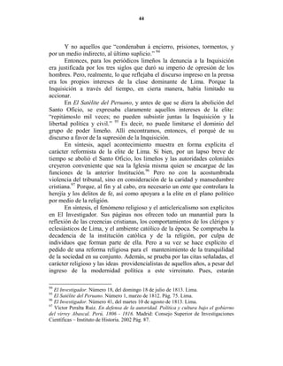 44




       Y no aquellos que “condenaban á encierro, prisiones, tormentos, y
por un medio indirecto, al último suplicio.” 94
       Entonces, para los periódicos limeños la denuncia a la Inquisición
era justificada por los tres siglos que duró su imperio de opresión de los
hombres. Pero, realmente, lo que reflejaba el discurso impreso en la prensa
era los propios intereses de la clase dominante de Lima. Porque la
Inquisición a través del tiempo, en cierta manera, había limitado su
accionar.
       En El Satélite del Peruano, y antes de que se diera la abolición del
Santo Oficio, se expresaba claramente aquellos intereses de la elite:
“repitámoslo mil veces; no pueden subsistir juntas la Inquisición y la
libertad política y civil.” 95 Es decir, no puede limitarse el dominio del
grupo de poder limeño. Allí encontramos, entonces, el porqué de su
discurso a favor de la supresión de la Inquisición.
       En síntesis, aquel acontecimiento muestra en forma explícita el
carácter reformista de la elite de Lima. Si bien, por un lapso breve de
tiempo se abolió el Santo Oficio, los limeños y las autoridades coloniales
creyeron conveniente que sea la Iglesia misma quien se encargue de las
funciones de la anterior Institución.96 Pero no con la acostumbrada
violencia del tribunal, sino en consideración de la caridad y mansedumbre
cristiana.97 Porque, al fin y al cabo, era necesario un ente que controlara la
herejía y los delitos de fe, así como apoyara a la elite en el plano político
por medio de la religión.
       En síntesis, el fenómeno religioso y el anticlericalismo son explícitos
en El Investigador. Sus páginas nos ofrecen todo un manantial para la
reflexión de las creencias cristianas, los comportamientos de los clérigos y
eclesiásticos de Lima, y el ambiente católico de la época. Se comprueba la
decadencia de la institución católica y de la religión, por culpa de
individuos que forman parte de ella. Pero a su vez se hace explícito el
pedido de una reforma religiosa para el mantenimiento de la tranquilidad
de la sociedad en su conjunto. Además, se prueba por las citas señaladas, el
carácter religioso y las ideas providencialistas de aquellos años, a pesar del
ingreso de la modernidad política a este virreinato. Pues, estarán

94
   El Investigador. Número 18, del domingo 18 de julio de 1813. Lima.
95
   El Satélite del Peruano. Número 1, marzo de 1812. Pág. 75. Lima.
96
   El Investigador. Número 41, del martes 10 de agosto de 1813. Lima.
97
   Víctor Peralta Ruiz. En defensa de la autoridad. Política y cultura bajo el gobierno
del virrey Abascal. Perú, 1806 - 1816. Madrid: Consejo Superior de Investigaciones
Científicas – Instituto de Historia. 2002 Pág. 87.
 