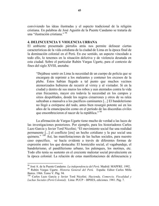 45




conviviendo las ideas ilustradas y el aspecto tradicional de la religión
cristiana. En palabras de José Agustín de la Puente Candamo se trataría de
una “ilustración cristiana.” 98

4. DELI CUE CIA Y VIOLE CIA URBA A
El ambiente presentado párrafos atrás nos permite delinear ciertas
características de la vida cotidiana de la ciudad de Lima en la época final de
la dominación colonial en el Perú. En ese sentido, un aspecto vinculado a
todo ello, lo tenemos en la situación delictiva y de violencia desatada en
esta ciudad. Sobre el particular Rubén Vargas Ugarte, para el contexto de
fines del siglo XVIII, anotaba:

      “Dejábase sentir en Lima la necesidad de un cuerpo de policía que se
      encargara de reprimir a los maleantes y contener los excesos de la
      plebe. Éstos habían llegado a tal punto que muchos vecinos
      atemorizados hubieron de recurrir al virrey y al visitador. Si en la
      ciudad y dentro de sus muros los robos y aun atentados contra la vida
      eran frecuentes, mayor era todavía la necesidad en los campos y
      sitios despoblados, donde los negros cimarrones y otros de su ralea
      salteaban a mansalva a los pacíficos caminantes [...] El bandolerismo
      no llegó a extirparse del todo, antes bien resurgió potente así en los
      años de la emancipación como en el período de las discordias civiles
      que ensombrecieron el nacer de la república.” 99

       La afirmación de Vargas Ugarte tiene mucho de verdad a las luces de
las investigaciones posteriores. Por ejemplo, para los historiadores Carlos
Lazo García y Javier Tord Nicolini; “El movimiento social fue una realidad
permanente [...] el conflicto [era] un hecho cotidiano y la paz social una
quimera.” 100 Así, las manifestaciones de las luchas sociales, para nuestro
caso específico, se hacía evidente a través de diferentes formas de
expresión entre los que destacaba: El homicidio social, el vagabundaje, el
bandolerismo, el pandillerismo urbano, los palenques, los motines, etc.
Todo ello tenía su sustento en el creciente malestar social prevaleciente en
la época colonial. La relación de estas manifestaciones de delincuencia y

98
   José A. de la Puente Candamo. La independencia del Perú. Madrid: MAPFRE. 1992.
99
    Rubén Vargas Ugarte. Historia General del Perú. España: Editor Carlos Milla
Batres. 1966. Tomo V. Pág. 94.
100
     Carlos Lazo García y Javier Tord Nicolini. Hacienda, Comercio, Fiscalidad y
Luchas Sociales (Perú Colonial). Lima: PUCP – BPHES, ediciones. 1981. Pág. 7.
 