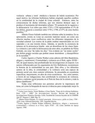46




violencia urbana y rural obedecía a factores de índole económica. Por
aquel motivo, las reformas borbónicas habían originado aquellos cambios
en la cotidianidad de la ciudad de Lima colonial. Entonces, entre las
consecuencias de dichas reformas, que nos interesa destacar aquí, se
produce el incremento del desempleo urbano: “El aumento de la vagancia y
la delincuencia: Los robos que entre 1710 y 1730 representaban el 3% de
los delitos, pasaron a constituir entre 1770 y 1790, el 47% de estos hechos
punibles.” 101
       Alberto Flores Galindo también nos informa sobre la temática. En su
apreciación, existía en Lima un creciente malestar social, así como una
relación muchas veces conflictivas entre los diferentes integrantes de la
sociedad colonial. Los rostros de la plebe estaban materializados en vivir
separados y en una tensión étnica. Además, se percibe la existencia de
temores en la aristocracia limeña ante un desenfreno de las clases bajas.
La violencia y por ende la delincuencia de estos años, en palabras de Flores
Galindo, era cosa “de todos los días.” Era evidente así “un temor oculto”
por dichos grupos sociales que podían causar desórdenes y desequilibrios
en la sociedad.102
       Carlos Aguirre y Charles Walker como editores del libro Bandoleros,
abigeos y montoneros. Criminalidad y violencia en el Perú, siglos XVIII –
XX, de igual manera, han profundizado las investigaciones al respecto. Los
autores influenciados por los argumentos de Eric Hobsbawm, reconstruyen
la historia de la criminalidad en este país. Para ellos, y los diferentes
autores de la obra, la criminalidad y la violencia sería una especie de
protesta social con claro carácter reformista. Se presentaba en coyunturas
específicas, mayormente, en años de crisis económicas. Así, estos autores,
a través de sus indagaciones, han corroborado la existencia de violencia,
delitos y malestar social presente en el Perú de fines de la colonia y toda la
época republicana.103
       Todas estas reflexiones nos permiten advertir la importancia del
tema, así como la búsqueda de nuevas evidencias para comprender mejor la

101
    Carlos Lazo García, Víctor Medina y César Puerta. “Fases de la reforma borbónica.
Perú: 1729 – 1800.” En Investigaciones Sociales. Revista del Instituto de
Investigaciones Histórico Sociales. Lima: Facultad de Ciencias Sociales de la UNMSM.
Año IV. Número 5. 2000. Pág. 52.
102
    Alberto Flores Galindo. La ciudad sumergida. Aristocracia y plebe en Lima, 1760 –
1830. Lima: Editorial Horizonte. 1991. Segunda Edición.
103
    Carlos Aguirre y Charles Walker (Editores). Bandoleros, abigeos y montoneros.
Criminalidad y violencia en el Perú, siglos XVIII – XX. Lima: Instituto de Apoyo
Agrario. 1990.
 
