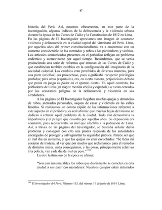 47




historia del Perú. Así, nosotros ofreceremos, en este parte de la
investigación, algunos indicios de la delincuencia y la violencia urbana
durante la época de las Cortes de Cádiz y la Constitución de 1812 en Lima.
En las páginas de El Investigador apreciamos una imagen de constante
violencia y delincuencia en la ciudad capital del virreinato del Perú. Lima,
por aquellos años del primer constitucionalismo, va a encontrase con un
aumento considerable de los atentados y robos a los particulares y vecinos.
Los artículos comunicados presentes en el periódico reflejan un problema
endémico y atemorizante por aquel tiempo. Recordemos, que se venía
produciendo una serie de reformas que emanan de las Cortes de Cádiz y
que establecían también cambios en la configuración del imaginario de la
sociedad colonial. Los cambios eran percibidos de diversas maneras, para
una parte (criollos) era provechoso, pues significaba recuperar privilegios
perdidos; para otros (españoles), era, en cierta manera, perjudiciales debido
que ponía en juego su poder en el aparato estatal. En aquel contexto, los
pobladores de Lima (en mayor medida criolla y española) se veían cercados
por los constantes peligros de la delincuencia y violencia en sus
alrededores.
       A las páginas de El Investigador llegaban muchas quejas y denuncias
de robos, atentados personales, saqueo de casas y violencia en las calles
limeñas. Si realizamos un conteo rápido de las informaciones referente a
este aspecto en el periódico, es real afirmar que muchas hojas del mismo se
dedican a retratar aquel problema de la ciudad. Todo ello demostraría la
importancia y el peligro que causaba por aquellos años. Su exposición era
constante, pues representaba un mal que afectaba a la población de Lima.
Así, a través de las páginas del Investigador, se buscaba señalar dicho
problema y conseguir con ello una pronta respuesta de las autoridades
encargadas de proteger y salvaguardar la seguridad pública. Parece ser que
el mal iba en aumento, y que las quejas no eran escuchadas: “Se llena mi
corazon de tristeza, al ver que por mucho que reclamamos para el remedio
de distintos males, nada conseguimos, y las cosas, principalmente relativas
á la policía, van cada dia de mal en peor.” 104
       En otro testimonio de la época se afirma:

          “Son casi innumerables los robos que diariamente se cometen en esta
          ciudad á sus pacíficos moradores: Nuestros campos están infestados



104
      El Investigador del Perú. Número 115, del viernes 10 de junio de 1814. Lima.
 