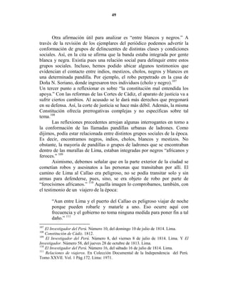 49




        Otra afirmación útil para analizar es “entre blancos y negros.” A
través de la revisión de los ejemplares del periódico podemos advertir la
conformación de grupos de delincuentes de distintas clases y condiciones
sociales. Así, en la cita se afirma que la banda estaba integrada por gente
blanca y negra. Existía pues una relación social para delinquir entre estos
grupos sociales. Incluso, hemos podido ubicar algunos testimonios que
evidencian el contacto entre indios, mestizos, cholos, negros y blancos en
una determinada pandilla. Por ejemplo, el robo perpetrado en la casa de
Doña N. Soriano, donde ingresaron tres individuos (cholo y negro).107
Un tercer punto a reflexionar es sobre “la constitución mal entendida los
apoya.” Con las reformas de las Cortes de Cádiz, el aparato de justicia va a
sufrir ciertos cambios. Al acusado se le dará más derechos que pregonará
en su defensa. Así, la corte de justicia se hace más débil. Además, la misma
Constitución ofrecía prerrogativas complejas y no específicas sobre tal
tema.108
        Las reflexiones precedentes arrojan algunas interrogantes en torno a
la conformación de las llamadas pandillas urbanas de ladrones. Como
dijimos, podía estar relacionada entre distintos grupos sociales de la época.
Es decir, encontramos negros, indios, cholos, blancos y mestizos. No
obstante, la mayoría de pandillas o grupos de ladrones que se encontraban
dentro de las murallas de Lima, estaban integradas por negros “africanos y
feroces.” 109
        Asimismo, debemos señalar que en la parte exterior de la ciudad se
cometían robos y asesinatos a las personas que transitaban por allí. El
camino de Lima al Callao era peligroso, no se podía transitar solo y sin
armas para defenderse, pues, sino, se era objeto de robo por parte de
“ferocísimos africanos.” 110 Aquella imagen lo comprobamos, también, con
el testimonio de un viajero de la época:

      “Aun entre Lima y el puerto del Callao es peligroso viajar de noche
      porque pueden robarle y matarle a uno. Eso ocurre aquí con
      frecuencia y el gobierno no toma ninguna medida para poner fin a tal
      daño.” 111
107
    El Investigador del Perú. Número 10, del domingo 10 de julio de 1814. Lima.
108
    Constitución de Cádiz. 1812.
109
    El Investigador del Perú. Número 8, del viernes 8 de julio de 1814. Lima. Y El
Investigador. Número 58, del jueves 28 de octubre de 1813. Lima.
110
    El Investigador del Perú. Número 16, del sábado 16 de julio de 1814. Lima.
111
    Relaciones de viajeros. En Colección Documental de la Independencia del Perú.
Tomo XXVII. Vol. 1 Pág.172. Lima: 1971.
 