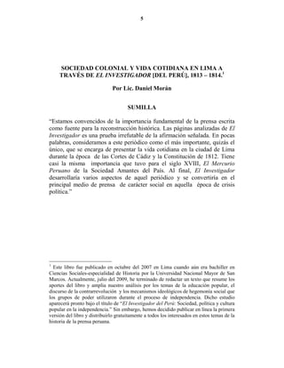 5




     SOCIEDAD COLO IAL Y VIDA COTIDIA A E LIMA A
     TRAVÉS DE EL I VESTIGADOR [DEL PERÚ], 1813 – 1814.1

                               Por Lic. Daniel Morán


                                      SUMILLA

“Estamos convencidos de la importancia fundamental de la prensa escrita
como fuente para la reconstrucción histórica. Las páginas analizadas de El
Investigador es una prueba irrefutable de la afirmación señalada. En pocas
palabras, consideramos a este periódico como el más importante, quizás el
único, que se encarga de presentar la vida cotidiana en la ciudad de Lima
durante la época de las Cortes de Cádiz y la Constitución de 1812. Tiene
casi la misma importancia que tuvo para el siglo XVIII, El Mercurio
Peruano de la Sociedad Amantes del País. Al final, El Investigador
desarrollaría varios aspectos de aquel periódico y se convertiría en el
principal medio de prensa de carácter social en aquella época de crisis
política.”




1
  Este libro fue publicado en octubre del 2007 en Lima cuando aún era bachiller en
Ciencias Sociales-especialidad de Historia por la Universidad Nacional Mayor de San
Marcos. Actualmente, julio del 2009, he terminado de redactar un texto que resume los
aportes del libro y amplia nuestro análisis por los temas de la educación popular, el
discurso de la contrarrevolución y los mecanismos ideológicos de hegemonía social que
los grupos de poder utilizaron durante el proceso de independencia. Dicho estudio
aparecerá pronto bajo el título de “El Investigador del Perú: Sociedad, política y cultura
popular en la independencia.” Sin embargo, hemos decidido publicar en línea la primera
versión del libro y distribuirlo gratuitamente a todos los interesados en estos temas de la
historia de la prensa peruana.
 