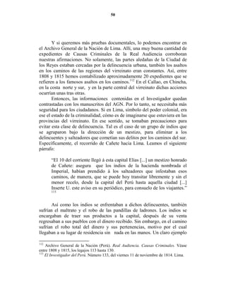 50




       Y si queremos más pruebas documentales, lo podemos encontrar en
el Archivo General de la Nación de Lima. Allí, una muy buena cantidad de
expedientes de Causas Criminales de la Real Audiencia corroboran
nuestras afirmaciones. No solamente, las partes aledañas de la Ciudad de
los Reyes estaban cercadas por la delincuencia urbana, también los asaltos
en los caminos de las regiones del virreinato eran constantes. Así, entre
1808 y 1815 hemos contabilizado aproximadamente 20 expedientes que se
refieren a los famosos asaltos en los caminos.112 En el Callao, en Chincha,
en la costa norte y sur, y en la parte central del virreinato dichas acciones
ocurrían unas tras otras.
       Entonces, las informaciones contenidas en el Investigador quedan
contrastadas con los manuscritos del AGN. Por lo tanto, se necesitaba más
seguridad para los ciudadanos. Si en Lima, símbolo del poder colonial, era
ese el estado de la criminalidad, cómo es de imaginarse que estuviera en las
provincias del virreinato. En ese sentido, se tomaban precauciones para
evitar esta clase de delincuencia. Tal es el caso de un grupo de indios que
se agruparon bajo la dirección de un mestizo, para eliminar a los
delincuentes y salteadores que cometían sus delitos por los caminos del sur.
Específicamente, el recorrido de Cañete hacia Lima. Leamos el siguiente
párrafo:

       “El 10 del corriente llegó á esta capital Elias [...] un mestizo honrado
       de Cañete: asegura que los indios de la hacienda nombrada el
       Imperial, habían prendido á los salteadores que infestaban esos
       caminos, de manera, que se puede hoy transitar libremente y sin el
       menor recelo, desde la capital del Perú hasta aquella ciudad [...]
       Inserte U. este aviso en su periódico, para consuelo de los viajantes.”
       113



      Así como los indios se enfrentaban a dichos delincuentes, también
sufrían el maltrato y el robo de las pandillas de ladrones. Los indios se
encargaban de traer sus productos a la capital, después de su venta
regresaban a sus pueblos con el dinero recibido. Sin embargo, en el camino
sufrían el robo total del dinero y sus pertenencias, motivo por el cual
llegaban a su lugar de residencia sin nada en las manos. Un claro ejemplo

112
    Archivo General de la Nación (Perú). Real Audiencia. Causas Criminales. Véase
entre 1808 y 1815, los legajos 113 hasta 130.
113
    El Investigador del Perú. Número 133, del viernes 11 de noviembre de 1814. Lima.
 