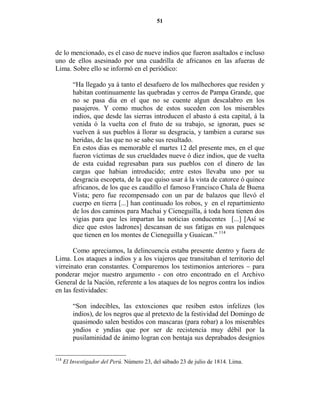 51




de lo mencionado, es el caso de nueve indios que fueron asaltados e incluso
uno de ellos asesinado por una cuadrilla de africanos en las afueras de
Lima. Sobre ello se informó en el periódico:

          “Ha llegado ya á tanto el desafuero de los malhechores que residen y
          habitan continuamente las quebradas y cerros de Pampa Grande, que
          no se pasa dia en el que no se cuente algun descalabro en los
          pasajeros. Y como muchos de estos suceden con los miserables
          indios, que desde las sierras introducen el abasto á esta capital, á la
          venida ó la vuelta con el fruto de su trabajo, se ignoran, pues se
          vuelven á sus pueblos á llorar su desgracia, y tambien a curarse sus
          heridas, de las que no se sabe sus resultado.
          En estos dias es memorable el martes 12 del presente mes, en el que
          fueron víctimas de sus crueldades nueve ó diez indios, que de vuelta
          de esta cuidad regresaban para sus pueblos con el dinero de las
          cargas que habian introducido; entre estos llevaba uno por su
          desgracia escopeta, de la que quiso usar á la vista de catorce ó quince
          africanos, de los que es caudillo el famoso Francisco Chala de Buena
          Vista; pero fue recompensado con un par de balazos que llevó el
          cuerpo en tierra [...] han continuado los robos, y en el repartimiento
          de los dos caminos para Machai y Cieneguilla, á toda hora tienen dos
          vigias para que les impartan las noticias conducentes [...] [Así se
          dice que estos ladrones] descansan de sus fatigas en sus palenques
          que tienen en los montes de Cieneguilla y Guaican.” 114

       Como apreciamos, la delincuencia estaba presente dentro y fuera de
Lima. Los ataques a indios y a los viajeros que transitaban el territorio del
virreinato eran constantes. Comparemos los testimonios anteriores – para
ponderar mejor nuestro argumento - con otro encontrado en el Archivo
General de la Nación, referente a los ataques de los negros contra los indios
en las festividades:

          “Son indecibles, las extoxciones que resiben estos infelizes (los
          indios), de los negros que al pretexto de la festividad del Domingo de
          quasimodo salen bestidos con mascaras (para robar) a los miserables
          yndios e yndias que por ser de recistencia muy débil por la
          pusilaminidad de ánimo logran con bentaja sus deprabados designios


114
      El Investigador del Perú. Número 23, del sábado 23 de julio de 1814. Lima.
 