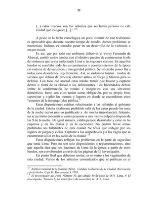 52




      (...) estos excesos son tan notorios que no habrá persona en esta
      ciudad que los ignore [...].” 115

       A pesar de la fecha cronológica un poco distante de este testimonio
es apreciable que, durante nuestro tiempo de estudio, dichos problemas se
mantenían. Incluso, es tentador pesar en un desarrollo de la violencia a
mayor escala.
       Es así, que por todo ese ambiente delictivo, el virrey Fernando de
Abascal, emitió varios bandos con el objetivo preciso de contrarrestar la ola
de violencia que venía padeciendo Lima y las regiones vecinas. En aquellos
bandos se resaltaba todo las circunstancias y acontecimientos de la época
en materia de delincuencia e inseguridad pública. Se intentaba poner fin a
todos esos desordenes urgentemente. Así, se ordenaba formar rondas de
vecinos que debían de procurar obtener armas de fuego y blancas para su
defensa. Con todo ese arsenal estas rondas tenían que buscar y capturar
dentro o fuera de la ciudad a los delincuentes. Los hacendados debían
imitar la conformación de rondas e integrarlos con sus sirvientes
domésticos. Junto con ellos tenían como obligación, por su propio bien,
supervisar y vigilar los montes y lugares en donde se escondieran estos
“amantes de la intranquilidad pública.”
       Estas disposiciones estaban relacionadas a las referidas al gobierno
de la ciudad. Estaba totalmente prohibido salir de las casas pasado las once
de la noche (salvo motivo justificado y de mucha importancia). Además,
no se permitía concurrir a varias personas a una misma pulpería después de
las 9 de la noche. De igual manera, estaba penado deambular y estar en las
esquinas y en las plazas y en la oscuridad. No podían llevar armas
prohibidas los habitantes de esta ciudad. Se tenía que indagar por los
lugares de juegos y vicios. Capturar a los sospechosos y a los vagos que se
encontraran allí o en las calles de la ciudad.116
       Estas disposiciones reflejan los problemas en la parte de seguridad
que tenía Lima. Pero no son solo disposiciones o reglamentaciones, sino
que aquella idea que nos hacemos de Lima de la época, a partir de estos
bandos, son corroborados a través de las páginas de El Investigador.
       Un punto final que debemos anotar, es en torno a los vagabundos de
esta ciudad. Varios de los artículos comunicados que se publican en el

115
    Archivo General de la Nación (Perú). Cabildo. Gobierno de la Ciudad. Recreación
y festividades. Caja 31. Documento 3. 1785.
116
    El Investigador del Perú. Número 30, del sábado 30 de julio de 1814. Lima. Y El
Investigador. Número 3, del miércoles 3 de noviembre de 1813. Lima.
 