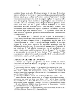 53




periódico llaman la atención del número crecido de esta clase de hombres.
Incluso, se habla de los pobres y vagabundos fingidos que engañan y piden
limosna de día y de noche a los “vecinos honrados” de Lima.117 Existían
varias causas que se exponían en la época para explicar el origen de todos
ellos. Los juegos y vicios era uno de las principales, a eso se sumaba la
ociosidad y la vida mundana y fácil y de placer de estas personas. Como
vemos está claro que no se ponía atención realmente a las causas
estructurales de dicha anomalía social. Como señalamos, citando a otros
historiadores, todo respondía al aspecto económico y a la fuerte exclusión
de las clases bajas en la pirámide social. 118 El vagabundo caía al final en
actos delictivos y violentos, por buscar mantenerse en vida y satisfacer sus
vicios personales.119
       En síntesis, por lo retratado en este acápite, la delincuencia y
violencia en Lima era alarmante y creciente. Las disposiciones de la Cortes
de Cádiz habrían tenido que afectar el desarrollo de aquellos años de la
vida cotidiana de la ciudad. La conformación de pandillas de negros e
incluso de varias razas, muestran las estrechas relaciones entre los
habitantes de este virreinato. Se comprueba la tesis de Jesús Cosamalón de
que existió en el Perú colonial vinculaciones no solo conflictivas entre
negros e indios, sino, también, relaciones de convivencia.120 Por otro lado,
se aprecia, aún, la expresión de Flores Galindo “Vivir separados.” 121 En
pocas palabras, todo ello trasluce la complejidad de la sociedad colonial y
sus relaciones sociales durante aquellos años.

5. HIGIE E Y OR ATO DE LA CIUDAD
La mayoría de viajeros que pasaron por Lima, durante la colonia,
concuerdan en afirmar la belleza y la pompa de la ciudad virreinal. Sin
117
    El Investigador del Perú. Número 117, del domingo 12 de junio de 1814. Lima.
118
    Carlos Lazo García, Víctor Medina y César Puerta. “Fases de la reforma borbónica.
Perú: 1729 – 1800.” En Investigaciones Sociales. Revista del Instituto de
Investigaciones Histórico Sociales. Lima: Facultad de Ciencias Sociales de la UNMSM.
Año IV. Número 5. 2000. Pág. 52.
119
    El Investigador del Perú. Número 101, del domingo 22 de mayo de 1814. Lima.
120
    Jesús Cosamalón Aguilar. Indios detrás de la muralla: matrimonios indígenas y
convivencia inter-racial en Santa Ana (Lima, 1795 - 1820). Lima: Pontificia
Universidad Católica del Perú. 1999. Véase del mismo autor: “La historia social de la
época colonial: Temas, discusiones y avances.” En Histórica. Volumen XXVI. Número
1 – 2. Julio – Diciembre del 2002. Lima: Departamento de Humanidades - Pontificia
Universidad Católica del Perú. Págs. 279 – 334.
121
    Alberto Flores Galindo. La ciudad sumergida. Aristocracia y plebe en Lima, 1760 –
1830. Lima: Editorial Horizonte. 1991. Segunda Edición.
 