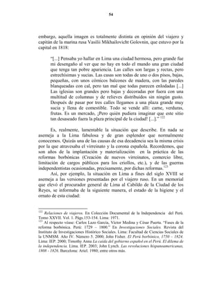 54




embargo, aquella imagen es totalmente distinta en opinión del viajero y
capitán de la marina rusa Vasilii Mikhailovicht Golovnin, que estuvo por la
capital en 1818:

       “[...] Pensaba yo hallar en Lima una ciudad hermosa, pero grande fue
       mi desengaño al ver que no hay en todo el mundo una gran ciudad
       que tenga tan pobre apariencia. Las calles son largas y rectas, pero
       estrechísimas y sucias. Las casas son todas de uno o dos pisos, bajas,
       pequeñas, con unos cómicos balcones de madera, con las paredes
       blanqueadas con cal, pero tan mal que todas parecen enlodadas [...]
       Las iglesias son grandes pero bajas y decoradas por fuera con una
       multitud de columnas y de relieves distribuidos sin ningún gusto.
       Después de pasar por tres calles llegamos a una plaza grande muy
       sucia y llena de comestible. Todo se vende allí: carne, verduras,
       frutas. Es un mercado, ¡Pero quién pudiera imaginar que este sitio
       tan desaseado fuera la plaza principal de la ciudad! [...].” 122

      Es, realmente, lamentable la situación que describe. En nada se
asemeja a la Lima fabulosa y de gran esplendor que normalmente
conocemos. Quizás una de las causas de esa decadencia sea la misma crisis
por la que atravesaba el virreinato y la corona española. Recordemos, que
son años de la implantación y materialización en la práctica de las
reformas borbónicas (Creación de nuevos virreinatos, comercio libre,
limitación de cargos públicos para los criollos, etc.), y de las guerras
independentistas ocasionadas, precisamente, por dichas reformas.123
      Así, por ejemplo, la situación en Lima a fines del siglo XVIII se
asemeja a las versiones presentadas por el viajero ruso. En un memorial
que elevó el procurador general de Lima al Cabildo de la Ciudad de los
Reyes, se informaba de la siguiente manera, el estado de la higiene y el
ornato de esta ciudad:


122
    Relaciones de viajeros. En Colección Documental de la Independencia del Perú.
Tomo XXVII. Vol. 1. Págs.153-154. Lima: 1971.
123
    Al respecto véase: Carlos Lazo García, Víctor Medina y César Puerta. “Fases de la
reforma borbónica. Perú: 1729 – 1800.” En Investigaciones Sociales. Revista del
Instituto de Investigaciones Histórico Sociales. Lima: Facultad de Ciencias Sociales de
la UNMSM. Año IV. Número 5. 2000; John Fisher. El Perú borbónico, 1750 – 1824.
Lima: IEP. 2000; Timothy Anna La caída del gobierno español en el Perú. El dilema de
la independencia. Lima. IEP. 2003; John Lynch. Las revoluciones hispanoamericanas,
1808 - 1826. Barcelona: Ariel. 1980; entre otros más.
 