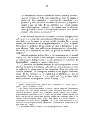 55




       “Se adbierten las calles de la ciudad en mucho desaceo y desorden.
       Algunas se hallan de todo punto intransitables, rotas las acequias,
       deshechos los empedrados, y agolpadas las inmundicias cuyo
       prospecto y álitos pestíferos incomodan al vecindario, y exponen a
       mucho riesgo las vidas de sus habitantes [...] causan muchas
       enfermedades agudas y peligrosas [...] y ymporta pues, remediar este
       abuso, y también el de que se hechen cuerpos estraños, y aún pexxos
       muextos en las mismas acequias [...].” 124

       Como podemos apreciar, este documento se asemeja a la apreciación
del viajero ruso. Lima estaba completamente abandonada a su suerte. Las
autoridades eran incapaces de mejorar aquella situación. De la misma
manera, sus habitantes en vez de apoyar empeoraban las cosas. Arrojaban
la basura en los conductos de las acequias en lugar de transportarlo a una
zona adecuada. Todos estos problemas ocasionaban muchas enfermedades,
las cuales en la mayoría de los casos, no podían ser tratados por los
médicos.125
       Aún así ¿es posible darle crédito a la información que nos presenta el
capitán ruso? Para contestar a esta interrogante recurriremos a las páginas
de El Investigador. Este periódico es útil para contrastar los testimonios de
la salubridad y el ornato de la ciudad en dicha época.
       Si revisamos los diferentes números del periódico podremos afirmar
el estado lamentable de la higiene y el ornato de Lima. Asimismo, se pone
en evidencia las pocas ganas de las autoridades ediles para solucionar
aquellos problemas. El Investigador presenta en sus páginas constantes
quejas de los habitantes de la ciudad por el abandono en que se
encontraban. Así, se expresa: “en la capital del Perú se hacen nulos
vuestros decretos, no hay policía, sanidad, ni nada [...].” 126

124
    Archivo General de la Nación (Perú). Cabildo. Gobierno de la Ciudad. Higiene y
ornato. Caja 29. Documento 5. 1779.
125
    Entre las más conocidas estuvieron: los cólicos y lipidias, empachos, enfermedades
convulsivas, tisis, asma, ahogos, hidropesía, resfrío, mal partos, bilis movida, fiebres
catarrales, neumonías, paperas, sarna, sarampión, viruelas, parálisis, toses violentas,
fiebres eruptivas, reumatismo, el mal de los siete días que sufren los recién nacidos, o el
bicho o mal de valle con sus trastornos gástricos. Sobre el tema consúltese, aparte de los
números de El Investigador (1813 - 1814), a José Agustín de la Puente Candamo. La
independencia del Perú. Madrid: MAPFRE. 1992; y los cuatro volúmenes de Las
relaciones de viajeros publicadas en la Colección Documental de la Independencia del
Perú. Lima: 1971 – 1974.
126
    El Investigador del Perú. Número 4, del lunes 4 de julio de 1814. Lima.
 