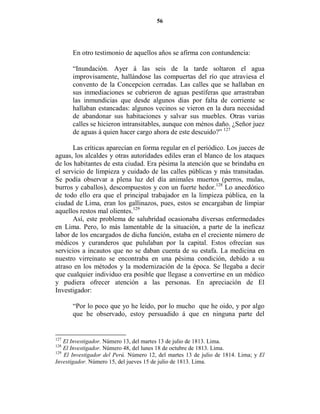 56




      En otro testimonio de aquellos años se afirma con contundencia:

      “Inundación. Ayer á las seis de la tarde soltaron el agua
      improvisamente, hallándose las compuertas del río que atraviesa el
      convento de la Concepcion cerradas. Las calles que se hallaban en
      sus inmediaciones se cubrieron de aguas pestíferas que arrastraban
      las inmundicias que desde algunos dias por falta de corriente se
      hallaban estancadas: algunos vecinos se vieron en la dura necesidad
      de abandonar sus habitaciones y salvar sus muebles. Otras varias
      calles se hicieron intransitables, aunque con ménos daño. ¿Señor juez
      de aguas á quien hacer cargo ahora de este descuido?” 127

       Las críticas aparecían en forma regular en el periódico. Los jueces de
aguas, los alcaldes y otras autoridades ediles eran el blanco de los ataques
de los habitantes de esta ciudad. Era pésima la atención que se brindaba en
el servicio de limpieza y cuidado de las calles públicas y más transitadas.
Se podía observar a plena luz del día animales muertos (perros, mulas,
burros y caballos), descompuestos y con un fuerte hedor.128 Lo anecdótico
de todo ello era que el principal trabajador en la limpieza pública, en la
ciudad de Lima, eran los gallinazos, pues, estos se encargaban de limpiar
aquellos restos mal olientes.129
       Así, este problema de salubridad ocasionaba diversas enfermedades
en Lima. Pero, lo más lamentable de la situación, a parte de la ineficaz
labor de los encargados de dicha función, estaba en el creciente número de
médicos y curanderos que pululaban por la capital. Estos ofrecían sus
servicios a incautos que no se daban cuenta de su estafa. La medicina en
nuestro virreinato se encontraba en una pésima condición, debido a su
atraso en los métodos y la modernización de la época. Se llegaba a decir
que cualquier individuo era posible que llegase a convertirse en un médico
y pudiera ofrecer atención a las personas. En apreciación de El
Investigador:

      “Por lo poco que yo he leido, por lo mucho que he oido, y por algo
      que he observado, estoy persuadido á que en ninguna parte del


127
    El Investigador. Número 13, del martes 13 de julio de 1813. Lima.
128
    El Investigador. Número 48, del lunes 18 de octubre de 1813. Lima.
129
    El Investigador del Perú. Número 12, del martes 13 de julio de 1814. Lima; y El
Investigador. Número 15, del jueves 15 de julio de 1813. Lima.
 