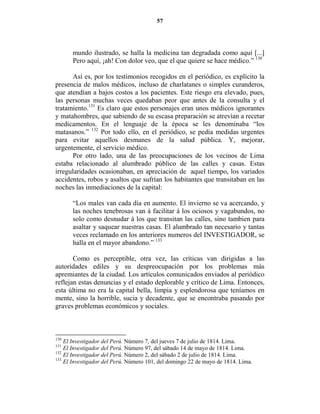 57




      mundo ilustrado, se halla la medicina tan degradada como aquí [...]
      Pero aquí, ¡ah! Con dolor veo, que el que quiere se hace médico.” 130

      Así es, por los testimonios recogidos en el periódico, es explícito la
presencia de malos médicos, incluso de charlatanes o simples curanderos,
que atendían a bajos costos a los pacientes. Este riesgo era elevado, pues,
las personas muchas veces quedaban peor que antes de la consulta y el
tratamiento.131 Es claro que estos personajes eran unos médicos ignorantes
y matahombres, que sabiendo de su escasa preparación se atrevían a recetar
medicamentos. En el lenguaje de la época se les denominaba “los
matasanos.” 132 Por todo ello, en el periódico, se pedía medidas urgentes
para evitar aquellos desmanes de la salud pública. Y, mejorar,
urgentemente, el servicio médico.
      Por otro lado, una de las preocupaciones de los vecinos de Lima
estaba relacionado al alumbrado público de las calles y casas. Estas
irregularidades ocasionaban, en apreciación de aquel tiempo, los variados
accidentes, robos y asaltos que sufrían los habitantes que transitaban en las
noches las inmediaciones de la capital:

      “Los males van cada dia en aumento. El invierno se va acercando, y
      las noches tenebrosas van á facilitar á los ociosos y vagabundos, no
      solo como desnudar á los que transitan las calles, sino tambien para
      asaltar y saquear nuestras casas. El alumbrado tan necesario y tantas
      veces reclamado en los anteriores numeros del INVESTIGADOR, se
      halla en el mayor abandono.” 133

       Como es perceptible, otra vez, las críticas van dirigidas a las
autoridades ediles y su despreocupación por los problemas más
apremiantes de la ciudad. Los artículos comunicados enviados al periódico
reflejan estas denuncias y el estado deplorable y crítico de Lima. Entonces,
esta última no era la capital bella, limpia y esplendorosa que teníamos en
mente, sino la horrible, sucia y decadente, que se encontraba pasando por
graves problemas económicos y sociales.



130
    El Investigador del Perú. Número 7, del jueves 7 de julio de 1814. Lima.
131
    El Investigador del Perú. Número 97, del sábado 14 de mayo de 1814. Lima.
132
    El Investigador del Perú. Número 2, del sábado 2 de julio de 1814. Lima.
133
    El Investigador del Perú. Número 101, del domingo 22 de mayo de 1814. Lima.
 