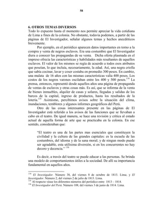 58




6. OTROS TEMAS DIVERSOS
Todo lo expuesto hasta el momento nos permite apreciar la vida cotidiana
de Lima a fines de la colonia. No obstante, todavía podemos, a partir de las
páginas de El Investigador, señalar algunos temas y hechos anecdóticos
brevemente.
       Por ejemplo, en el periódico aparecen datos importantes en torno a la
compra y venta de negros esclavos. Era una costumbre que El Investigador
diera a conocer las propagandas de su venta. Dicha oferta plasmada en el
impreso ofrecía las características y habilidades más resaltantes de aquellos
esclavos. El valor de los mismos se regía de acuerdo a todos esos atributos
que poseían, lo que incluía, necesariamente, la edad. Así, una negra criolla
que sabía cocinar, lavar y coser costaba en promedio 300 pesos. En cambio,
una mulata de 16 años con las mismas características valía 400 pesos. Los
costos de los negros varones oscilaban entre los 400 y 500 pesos.134 La
prensa, entonces, representó desde aquellos años una página de propaganda
de ventas de esclavos y otras cosas más. Es así, que se informa de la venta
de bienes inmuebles, alquiler de casas y solares, llegadas y salidas de los
barcos de la capital, ingreso de productos, hasta los resultados de la
lotería.135 Asimismo, percibimos avisos sobre la situación del clima,
inundaciones, temblores y algunos informes geográficos del Perú.
       Otro de las cosas interesantes presente en las páginas de El
Investigador está referido a los avisos de las funciones que se llevaban a
cabo en el teatro. De igual manera, se hace una revisión y crítica al estado
actual de aquella forma de arte que se practicaba en la colonia. En ese
sentido, consideraban que:

      “El teatro es una de las partes mas esenciales que constituyen la
      civilidad y la cultura de las grandes capitales: es la escuela de las
      costumbres, del idioma y de la sana moral; y de ningun modo puede
      ser agradable, esta utilísima diversión, si en los concurrentes no hay
      decoro y decencia.” 136

     Es decir, a través del teatro se puede educar a las personas. Se brinda
una modelo de comportamientos útiles a la sociedad. De allí su importancia
fundamental en aquellos años.

134
     El Investigador. Número 38, del viernes 8 de octubre de 1813. Lima; y El
Investigador. Número 2, del viernes 2 de julio de 1813. Lima.
135
    Al respecto véase los diferentes números del periódico entre 1813 – 1814.
136
    El Investigador del Perú. Número 108, del viernes 3 de junio de 1814. Lima.
 