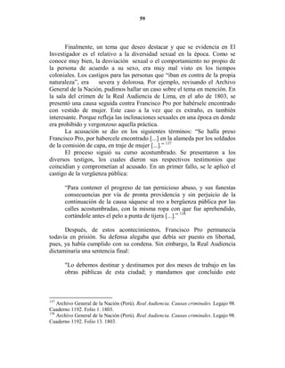 59




       Finalmente, un tema que deseo destacar y que se evidencia en El
Investigador es el relativo a la diversidad sexual en la época. Como se
conoce muy bien, la desviación sexual o el comportamiento no propio de
la persona de acuerdo a su sexo, era muy mal visto en los tiempos
coloniales. Los castigos para las personas que “iban en contra de la propia
naturaleza”, era    severa y dolorosa. Por ejemplo, revisando el Archivo
General de la Nación, pudimos hallar un caso sobre el tema en mención. En
la sala del crimen de la Real Audiencia de Lima, en el año de 1803, se
presentó una causa seguida contra Francisco Pro por habérsele encontrado
con vestido de mujer. Este caso a la vez que es extraño, es también
interesante. Porque refleja las inclinaciones sexuales en una época en donde
era prohibido y vergonzoso aquella práctica.
       La acusación se dio en los siguientes términos: “Se halla preso
Francisco Pro, por habercele encontrado [...] en la alameda por los soldados
de la comisión de capa, en traje de mujer [...].” 137
       El proceso siguió su curso acostumbrado. Se presentaron a los
diversos testigos, los cuales dieron sus respectivos testimonios que
coincidían y comprometían al acusado. En un primer fallo, se le aplicó el
castigo de la vergüenza pública:

       “Para contener el progreso de tan pernicioso abuso, y sus funestas
       consecuencias por vía de pronta providencia y sin perjuicio de la
       continuación de la causa sáquese al reo a bergüenza pública por las
       calles acostumbradas, con la misma ropa con que fue aprehendido,
       cortándole antes el pelo a punta de tijera [...].” 138

      Después, de estos acontecimientos, Francisco Pro permanecía
todavía en prisión. Su defensa alegaba que debía ser puesto en libertad,
pues, ya había cumplido con su condena. Sin embargo, la Real Audiencia
dictaminaría una sentencia final:

       "Lo debemos destinar y destinamos por dos meses de trabajo en las
       obras públicas de esta ciudad; y mandamos que concluido este



137
    Archivo General de la Nación (Perú). Real Audiencia. Causas criminales. Legajo 98.
Cuaderno 1192. Folio 1. 1803.
138
    Archivo General de la Nación (Perú). Real Audiencia. Causas criminales. Legajo 98.
Cuaderno 1192. Folio 13. 1803.
 