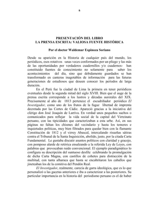 6




               PRESE TACIÓ DEL LIBRO
     LA PRE SA ESCRITA: VALIOSA FUE TE HISTÓRICA

               Por el doctor Waldemar Espinoza Soriano

Desde su aparición en la Historia de cualquier país del mundo, los
periódicos, esos rotativos -unas veces conformados por un pliego y las más
de las oportunidades por verdaderos cuadernillos y/o cuadernos- han
constituido fuentes de conocimiento no solamente para saber los
acontecimientos del día, sino que debidamente guardados se han
transformado en canteras inagotables de información para las futuras
generaciones de estudiosos que deseen conocer los períodos de larga
duración.
       En el Perú fue la ciudad de Lima la primera en tener periódicos
eventuales desde la segunda mitad del siglo XVIII. Bien que el auge de la
prensa escrita corresponde a los lustros y décadas aurorales del XIX.
Precisamente al año de 1813 pertenece el escudriñador periódico El
Investigador, como uno de los frutos de la fugaz libertad de imprenta
decretada por las Cortes de Cádiz. Apareció gracias a la iniciativa del
clérigo don José Joaquín de Larriva. En verdad unos pequeños sueltos o
comunicados para reflejar la vida social de la capital del Virreinato
peruano, con las tipicidades que caracterizaban a esta urbe. Así, en sus
páginas no faltan los chismes del vecindario y hasta los temores e
inquietudes políticas, muy bien filtrados para quedar bien con la flamante
Constitución de 1812 y el virrey Abascal, intercalando risueñas sátiras
contra el Tribunal de la Santa Inquisición, abolido, justo, por la citada Carta
Fundamental. Le gustaba discutir asuntos políticos con claridad y gracejo,
con pomposo alarde de retórica ensalzando a la referida Ley de Leyes, con
palabras que provocaban ruido convencional. El ejemplo paradigmático lo
configura su descripción del suntuoso desfile celebrando la promulgación
de dicha Carta Magna, con castillos de cohetes para distracción de la
multitud, con tanta alharaca que hasta se encabritaron los caballos que
jineteaban los de la comitiva del Pendón Real.
       El Investigador, realmente, carecía de garra ideológica, que es lo que
personalizó a las gacetas anteriores e iba a caracterizar a las posteriores. Su
particular importancia en la historia del periodismo peruano es el de haber
 