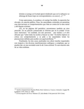 60




       término se ponga en livertad aperciviéndosele que en lo subsesivo se
       abstenga de husar trajes no correspondientes a su secso [...]." 139

       Como apreciamos, la condena y el castigo fue doble, la represión fue
elevada a la sanción pública. Pues, las autoridades coloniales no permitían
esas desviaciones ni comportamientos que iban en contra de la sana moral
y del dogma cristiano.
       Así, en las páginas del periódico, encontramos también un caso
parecido. En un artículo comunicado se informa que en la ciudad “viven
unos maricones.” En realidad, son dos personas uno mulato y el otro
africano que “salen todas las noches a buscar su vida.” En dicho impreso se
critica ese comportamiento y se pide a las autoridades tomar las
precauciones debidas para acabar con aquel problema.140
       Finalmente, los dos casos analizados nos abren muchas inquietudes
con respecto a las diversas manifestaciones ambiguas y complejas, que se
pueden dar, en una sociedad como la de Lima colonial. Es una muestra más
de su vida cotidiana.




139
    Archivo General de la Nación (Perú). Real Audiencia. Causas criminales. Legajo 98.
Cuaderno.1192. Folio 21. 1803.
140
    El Investigador del Perú. Número 123, del sábado 18 de junio de 1814. Lima.
 