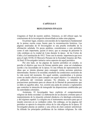 61




                               CAPÍTULO 3

                       REFLEXIO ES FI ALES


Llegamos al final de nuestro análisis. Entonces, es útil ofrecer aquí, las
conclusiones de la investigación desarrollada en todas estas páginas.
       En primer lugar, estamos convencidos de la importancia fundamental
de la prensa escrita como fuente para la reconstrucción histórica. Las
páginas analizadas de El Investigador es una prueba irrefutable de la
afirmación señalada. En pocas palabras, consideramos a este periódico
como el más importante, quizás el único, que se encarga de presentar la
vida cotidiana en la ciudad de Lima durante la época de las Cortes de
Cádiz y la Constitución de 1812. Tiene casi la misma importancia que tuvo
para el siglo XVIII, El Mercurio Peruano de la Sociedad Amantes del País.
Al final, El Investigador imitaría varios aspectos de aquel periódico.
       Por otro lado, en las páginas de nuestro periódico en estudio, se
percibe el objetivo que tuvo de formar opinión para crear así ciudadanos
acorde a las necesidades de la época. Es una tribuna de representación de
ideas que se intenta plasmar para conseguir ciertas acciones prácticas
determinadas. Ilustrar a la sociedad, enseñarle las condiciones esenciales de
la vida social del momento. En aquel sentido, consideraban a la prensa
como un medio efectivo para cumplir con aquel objetivo: La educación de
la población del virreinato peruano. No obstante, se tomaban las
precauciones pertinentes para no abusar de la libertad de pensamiento que
se daba en aquellos años. Así, existirá una junta de censura y reglamentos
que controlen la intención de transgredir las disposiciones establecidas por
las autoridades coloniales.
       Asimismo, El Investigador hace explícito el comportamiento
religioso de dicha sociedad. La elaboración de un discurso cristiano para el
mantenimiento de la situación colonial obedecía a la ideología eclesiástica
y del régimen español. La religión era el instrumento necesario para que el
mundo estuviera en su verdadero orden. Sin embargo, en las páginas del
periódico se aprecia la situación crítica de la vida religiosa de la época. El
Investigador plasma un análisis y una crítica de claro carácter anticlerical.
Se difunde los principales problemas de las órdenes religiosas. Su vida
 