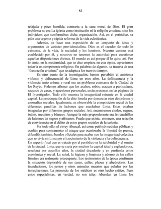 62




relajada y poco humilde, contraria a la sana moral de Dios. El gran
problema no era La iglesia como institución ni la religión cristiana, sino los
individuos que conformaban dicha organización. Así, en el periódico, se
pide una urgente y rápida reforma de la vida eclesiástica.
       Además, se hace una exposición de un conjunto de ideas y
argumentos de carácter providencialista. Dios es el creador de todo lo
existente, de la vida, la sociedad y los hombres. Nuestro camino está
establecido por él, y nosotros no tenemos la autoridad para cuestionar
aquellas disposiciones divinas. El mundo es así porque él lo quiso así. Por
lo tanto, en la modernidad, que se dice empieza en esta época, apreciamos
todavía un componente religioso. En palabras de algunos, se trataría de una
“ilustración cristiana” que se adapta a los nuevos tiempos.
       En otro punto de la investigación, hemos percibido el ambiente
violento y delincuencial de Lima en esos años. La delincuencia y la
violencia tanto urbana y rural era un problema constante de la Ciudad de
los Reyes. Podemos afirmar que los asaltos, robos, ataques a particulares,
saqueos de casas, y agresiones personales, están presentes en las páginas de
El Investigador. Todo ello muestra la inseguridad reinante en la ciudad
capital. La preocupación de la elite limeña por denunciar esos desordenes y
anomalías sociales. Igualmente, es observable la composición social de las
diferentes pandillas de ladrones que asechaban Lima. Estas estaban
integradas por diferentes grupos sociales. Así, encontramos cholos, negros,
indios, mestizos y blancos. Aunque la más preponderante era las cuadrillas
de ladrones de negros y africanos. Puede que exista, entonces, una relación
de convivencia en el delito de estos grupos sociales de la colonia.
       Por todo ello, el virrey Abascal, así como publicó medidas públicas y
ocultas para contrarrestar el ataque que ocasionaba la libertad de prensa,
difundió, también, bandos oficiales para acabar con la inseguridad colectiva
que se vivía en Lima por el crecimiento de la violencia y la delincuencia.
Un aspecto final que es tratado por el periódico es la salubridad y el ornato
de la ciudad. Lima, que se creía por muchos la capital ideal y esplendorosa,
resultará por aquellos años, la ciudad decadente y en profunda crisis
económica y social. La salud, la higiene y limpieza y adorno de las calles
limeñas era realmente preocupante. Los testimonios de la época confirman
la situación deplorable de sus casas, calles, plazas y alrededores. Las
inundaciones, los perros y otros animales muertos que pululan por las
inmediaciones. La presencia de los médicos es otro hecho crítico. Pues
estos especialistas, en verdad, no son tales. Abundan en Lima los
 