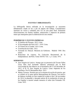 64




                    FUE TES Y BIBLIOGRAFÍA

La bibliografía básica utilizada en la investigación se encuentra
debidamente citada en los a pie de página del trabajo. Consideramos
oportuno no volver a señalarlo otra vez en esta parte final. Solamente
mencionaremos las fuentes inéditas, manuscritos e impresos de primera
mano que manejamos para la elaboración de este estudio.


PERIÓDICOS Y FUE TES IMPRESAS
  • El Satélite del Peruano. 1812. Lima.
  • El Investigador del Perú.1813 -1814. Lima.
  • El Clamor de la Verdad. 1814. Lima.
  • Constitución de Cádiz. 1812.
  • Fernando de Abascal. Memoria de Gobierno. Madrid: 1944. Dos
    tomos.
  • Relaciones de viajeros. En Colección Documental de la
    Independencia del Perú. Tomo XXVII. Vol. 1 y 3. Lima: 1971.

SERMO ES
  • José Joaquín de Larriva. Arenga que en presencia del Excmo Señor
    Virey Don José Fernando Abascal, pronunció por la Real
    Universidad de San Marcos en el besamanos del 27 de diciembre de
    1812, el D. D. José Joaquín de Larriva. Lima: Imprenta de los
    huérfanos. Por D. Bernandino Ruiz. 1813.
  • Matías Terrazas. Sermón que en la solemne de acción de gracias, que
    se celebró en la santa iglesia Metropolitana de Charcas, con motivo
    de haberse recibido en esta ciudad de la plata el dia 2 de noviembre
    de 1814, la plausible y deseada noticia de la restitución al trono de
    las Españas a nuestro amado monarca el señor don Fernando VII.
    Lima: 1815.
 