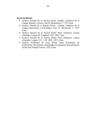 65




MA USCRITOS
 • Archivo General de la Nación (Perú). Cabildo. Gobierno de la
   Ciudad. Higiene y ornato. Caja 29. Documento 5. 1779. Lima.
 • Archivo General de la Nación (Perú). Cabildo. Gobierno de la
   Ciudad. Recreación y festividades. Caja 31. Documento 3. 1785.
   Lima.
 • Archivo General de la Nación (Perú). Real Audiencia. Causas
   criminales. Legajo 98. Cuaderno 1192. 1803. Lima.
 • Archivo General de la Nación (Perú). Real Audiencia. Causas
   criminales. Legajos 113 – 130. 1808 - 1815. Lima.
 • Archivo Arzobispal de Lima (Perú). Junta Eclesiástica de
   Purificación. Documentos relacionados al expediente de purificación
   de don José Joaquín Larriva. 1822. Lima.
 