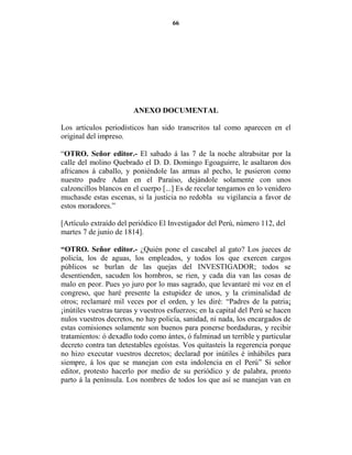 66




                        A EXO DOCUME TAL

Los artículos periodísticos han sido transcritos tal como aparecen en el
original del impreso.

“OTRO. Señor editor.- El sabado á las 7 de la noche altrabsitar por la
calle del molino Quebrado el D. D. Domingo Egoaguirre, le asaltaron dos
africanos á caballo, y poniéndole las armas al pecho, le pusieron como
nuestro padre Adan en el Paraíso, dejándole solamente con unos
calzoncillos blancos en el cuerpo [...] Es de recelar tengamos en lo venidero
muchasde estas escenas, si la justicia no redobla su vigilancia a favor de
estos moradores.”

[Artículo extraído del periódico El Investigador del Perú, número 112, del
martes 7 de junio de 1814].

“OTRO. Señor editor.- ¿Quién pone el cascabel al gato? Los jueces de
policía, los de aguas, los empleados, y todos los que exercen cargos
públicos se burlan de las quejas del INVESTIGADOR; todos se
desentienden, sacuden los hombros, se rien, y cada dia van las cosas de
malo en peor. Pues yo juro por lo mas sagrado, que levantaré mi voz en el
congreso, que haré presente la estupidez de unos, y la criminalidad de
otros; reclamaré mil veces por el orden, y les diré: “Padres de la patria¡
¡inútiles vuestras tareas y vuestros esfuerzos; en la capital del Perú se hacen
nulos vuestros decretos, no hay policía, sanidad, ni nada, los encargados de
estas comisiones solamente son buenos para ponerse bordaduras, y recibir
tratamientos: ó dexadlo todo como ántes, ó fulminad un terrible y particular
decreto contra tan detestables egoístas. Vos quitasteis la regerencia porque
no hizo executar vuestros decretos; declarad por inútiles é inhábiles para
siempre, á los que se manejan con esta indolencia en el Perú” Si señor
editor, protesto hacerlo por medio de su periódico y de palabra, pronto
parto á la península. Los nombres de todos los que así se manejan van en
 