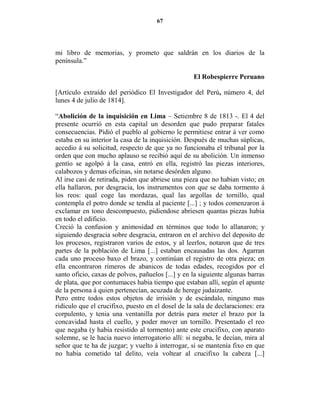 67




mi libro de memorias, y prometo que saldrán en los diarios de la
península.”

                                                   El Robespierre Peruano

[Artículo extraído del periódico El Investigador del Perú, número 4, del
lunes 4 de julio de 1814].

“Abolición de la inquisición en Lima – Setiembre 8 de 1813 -. El 4 del
presente ocurrió en esta capital un desorden que pudo preparar fatales
consecuencias. Pidió el pueblo al gobierno le permitiese entrar á ver como
estaba en su interior la casa de la inquisición. Después de muchas súplicas,
accedio á su solicitud, respecto de que ya no funcionaba el tribunal por la
orden que con mucho aplauso se recibió aquí de su abolición. Un inmenso
gentío se agolpó á la casa, entró en ella, registró las piezas interiores,
calabozos y demas oficinas, sin notarse desórden alguno.
Al irse casi de retirada, piden que abriese una pieza que no habian visto; en
ella hallaron, por desgracia, los instrumentos con que se daba tormento á
los reos: qual coge las mordazas, qual las argollas de tornillo, qual
contempla el potro donde se tendía al paciente [...] ; y todos comenzaron á
exclamar en tono descompuesto, pidiendose abriesen quantas piezas habia
en todo el edificio.
Creció la confusion y animosidad en términos que todo lo allanaron; y
siguiendo desgracia sobre desgracia, entraron en el archivo del deposito de
los procesos, registraron varios de estos, y al leerlos, notaron que de tres
partes de la población de Lima [...] estaban encausadas las dos. Agarran
cada uno proceso baxo el brazo, y continúan el registro de otra pieza; en
ella encontraron rimeros de abanicos de todas edades, recogidos por el
santo oficio, caxas de polvos, pañuelos [...] y en la siguiente algunas barras
de plata, que por contumaces habia tiempo que estaban allí, según el apunte
de la persona á quien pertenecían, acuzada de herege judaizante.
Pero entre todos estos objetos de irrisión y de escándalo, ninguno mas
ridículo que el crucifixo, puesto en el dosel de la sala de declaraciones: era
corpulento, y tenia una ventanilla por detrás para meter el brazo por la
concavidad hasta el cuello, y poder mover un tornillo. Presentado el reo
que negaba (y habia resistido al tormento) ante este crucifixo, con aparato
solemne, se le hacia nuevo interrogatorio allí: si negaba, le decían, mira al
señor que te ha de juzgar; y vuelto á interrogar, si se mantenía fixo en que
no habia cometido tal delito, veía voltear al crucifixo la cabeza [...]
 
