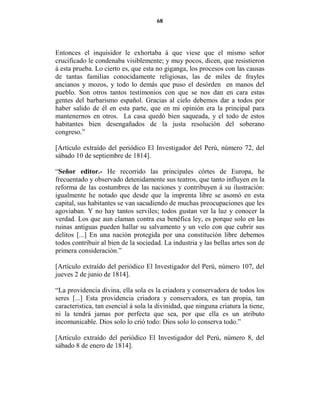 68




Entonces el inquisidor le exhortaba á que viese que el mismo señor
crucificado le condenaba visiblemente; y muy pocos, dicen, que resistieron
á esta prueba. Lo cierto es, que esta no giganga, los procesos con las causas
de tantas familias conocidamente religiosas, las de miles de frayles
ancianos y mozos, y todo lo demás que puso el desórden en manos del
pueblo. Son otros tantos testimonios con que se nos dan en cara estas
gentes del barbarismo español. Gracias al cielo debemos dar a todos por
haber salido de él en esta parte, que en mi opinión era la principal para
mantenernos en otros. La casa quedó bien saqueada, y el todo de estos
habitantes bien desengañados de la justa resolución del soberano
congreso.”

[Artículo extraído del periódico El Investigador del Perú, número 72, del
sábado 10 de septiembre de 1814].

“Señor editor.- He recorrido las principales córtes de Europa, he
frecuentado y observado detenidamente sus teatros, que tanto influyen en la
reforma de las costumbres de las naciones y contribuyen á su ilustración:
igualmente he notado que desde que la imprenta libre se asomó en esta
capital, sus habitantes se van sacudiendo de muchas preocupaciones que les
agoviaban. Y no hay tantos serviles; todos gustan ver la luz y conocer la
verdad. Los que aun claman contra esa benéfica ley, es porque solo en las
ruinas antiguas pueden hallar su salvamento y un velo con que cubrir sus
delitos [...] En una nación protegida por una constitución libre debemos
todos contribuir al bien de la sociedad. La industria y las bellas artes son de
primera consideración.”

[Artículo extraído del periódico El Investigador del Perú, número 107, del
jueves 2 de junio de 1814].

“La providencia divina, ella sola es la criadora y conservadora de todos los
seres [...] Esta providencia criadora y conservadora, es tan propia, tan
caracteristica, tan esencial á sola la divinidad, que ninguna criatura la tiene,
ni la tendrá jamas por perfecta que sea, por que ella es un atributo
incomunicable. Dios solo lo crió todo: Dios solo lo conserva todo.”

[Artículo extraído del periódico El Investigador del Perú, número 8, del
sábado 8 de enero de 1814].
 