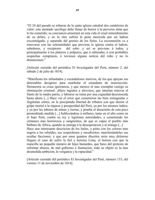 69




“El 24 del pasado se robaron de la santa iglesia catedral dos candeleros de
valor: este atentado sacrílego debe llenar de horror á la perversa alma que
lo ha cometido; su conciencia arrastrará en esta vida el cruel remordimiento
de su delito, y en la otra sufrirá la pena merecida por un ladron
excomulgado, y separado del gremio de los fieles. La excomunión va a
renovarse con las solemnidades que previene la iglesia contra el ladron,
sabedores, y receptores del robo: y así se previene á todos, y
principalmente á los plateros y pulperos, que á sabiendas, ó con probables
sospechas compraren, ó tuviesen alguna noticia del robo y no lo
denunciasen.”

[Artículo extraído del periódico El Investigador del Perú, número 2, del
sábado 2 de julio de 1814].

“Manifiesta los infundados y escandalosos motivos, de los que apoyan sus
detestables designios para enarbolar el estandarte de insurrección.
Demuestra su crasa ignorancia, y que merece el mas exemplar castigo su
obstinación criminal. ¡Hijos ingratos y alevosos¡ que intentan renovar el
llanto de la madre patria, y labrarse su ruina por una ceguedad desconocida
hasta ahora [...] Hace ver el error que cometieron las bien extinguidas o
ilegitimas córtes, en la precipitada libertad de tributos con que dieron el
golpe mortal á la riqueza y prosperidad del Perú, ya por los mismos indios,
y ya por las labores de minas y tierras; y prueba el desacierto de esta poco
premeditada medida [...] Sublevándose á millares, tanto en el alto como en
el bajo Perú, contra su rey y legitimas autoridades, y cometiendo los
crímenes mas horrorosos y sangrientos, de que es capaz el pueblo más
barbaro de Africa, quando se entrega á la desesperacion y al estrago [...]
Hace una interesante descricion de los leales, y pinta con los colores mas
negros a los rebeldes, sus sospechosos y encubiertos; manifestándoles sus
ocultas facciones; y que por unos quantos díscolos seria muy doloroso
llegase el caso de sufrir la fiel y heroica Lima, el borron con que la
mancilla un pequeño número de hijos bastardos, que baxo del pretexto de
reformar abusos, de mal gobierno é ilustracion, todo su objeto es la mas
desmedida ambicion, la venganza y la rapacidad.”

[Artículo extraído del periódico El Investigador del Perú, número 133, del
viernes 11 de noviembre de 1814].
 