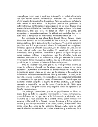 7




ensayado por primera vez la maliciosa información periodística local cada
vez que tocaba asuntos informativos, minucias que los boletines
efectivamente doctrinarios los descartaban. Pero son datos que reflejan la
vida limeña en esos meses de inquietud política con gérmenes de
independencia, o por lo menos de emancipación. En las hojas de cada tiraje
se complacía en difundir los “remitidos” enviados por infinidad de lectores
obsesionados, más que todo, en poner en apuros a la gente, con
aclaraciones y denuncias capciosas. La vida de este periódico fue breve,
duró hasta la derogación del mencionado documento estatal, en 1814.
       Lo importante es que ahora Luis Daniel Morán Ramos, joven
historiador formado en la Universidad de San Marcos, ha realizado un
examen detenido de lo que contiene El Investigador. Y confirma que dicho
papel fue uno de los que marcó el tránsito del antiguo al nuevo régimen,
formando opinión y creando ciudadanos, por lo menos en Lima, que es
donde más circulaba entre los criollos. El mencionado informativo,
esparciendo ideas y noticias, contribuía a generar la figura de que los
males sociales, políticos y económicos que les afectaban hasta ese
momento, comenzarían a ser subsanados, más que todo con la presunta
recuperación de los privilegios perdidos a raíz de la libertad de comercio
permitida por las reformas borbónicas de la centuria pasada.
       Pero no solamente eso, sino que en su folios podemos calibrar de
como la influencia clerical –en la citada época- estaba en su etapa
decadente. La podemos evidenciar en las fuertes críticas que le hace, no a
la institución como Iglesia en sí, sino en lo atingente a la conducta de
infinidad de sacerdotes establecidos en Lima y provincias. Un clero, en su
mayoría, abusivo y corrupto, propugnando que solo superarían tal realidad
con una corrección que pusiera paro a tales desmanes. Como siempre, sus
clamores estaban dirigidos a mejorar la prédica cristiana, y en ningún
momento a suprimirla, ya que la propia Constitución de Cádiz tenía
declarado que la religión católica era y seguiría siendo la suprema fe en
España y sus dominios.
       Sin embargo, como vimos, por ser un papel impreso en Lima, no
podía dejar de lado los aspectos concernientes a varias problemáticas,
primordialmente en lo que toca a la delincuencia y violencia, parte
infaltable de la vida cotidiana de la ciudad limeña, como resultado del
aumento poblacional, de la falta de puestos de trabajo y de los prejuicios
raciales y sociales que escindían a las clases y castas, enfrentando a unas
contra otras. Los actos de la entonces llamada plebe, tenía no solo
mortificada sino aterrorizada a los criollos aristócratas y acaudalados de la
 