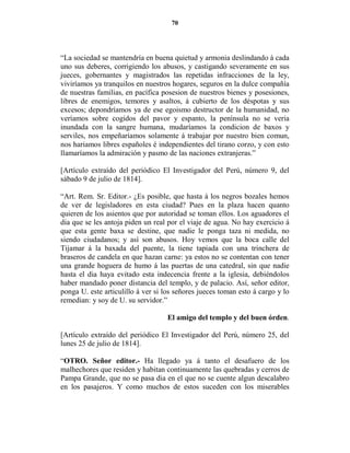 70




“La sociedad se mantendría en buena quietud y armonia deslindando á cada
uno sus deberes, corrigiendo los abusos, y castigando severamente en sus
jueces, gobernantes y magistrados las repetidas infracciones de la ley,
viviríamos ya tranquilos en nuestros hogares, seguros en la dulce compañía
de nuestras familias, en pacífica posesion de nuestros bienes y posesiones,
libres de enemigos, temores y asaltos, á cubierto de los déspotas y sus
excesos; depondríamos ya de ese egoismo destructor de la humanidad, no
veríamos sobre cogidos del pavor y espanto, la península no se veria
inundada con la sangre humana, mudaríamos la condicion de baxos y
serviles, nos empeñaríamos solamente á trabajar por nuestro bien comun,
nos hariamos libres españoles é independientes del tirano corzo, y con esto
llamaríamos la admiración y pasmo de las naciones extranjeras.”

[Artículo extraído del periódico El Investigador del Perú, número 9, del
sábado 9 de julio de 1814].

“Art. Rem. Sr. Editor.- ¿Es posible, que hasta á los negros bozales hemos
de ver de legisladores en esta ciudad? Pues en la plaza hacen quanto
quieren de los asientos que por autoridad se toman ellos. Los aguadores el
dia que se les antoja piden un real por el viaje de agua. No hay exercicio á
que esta gente baxa se destine, que nadie le ponga taza ni medida, no
siendo ciudadanos; y así son abusos. Hoy vemos que la boca calle del
Tijamar á la baxada del puente, la tiene tapiada con una trinchera de
braseros de candela en que hazan carne: ya estos no se contentan con tener
una grande hoguera de humo á las puertas de una catedral, sin que nadie
hasta el dia haya evitado esta indecencia frente a la iglesia, debiéndolos
haber mandado poner distancia del templo, y de palacio. Así, señor editor,
ponga U. este articulillo á ver si los señores jueces toman esto á cargo y lo
remedian: y soy de U. su servidor.”

                                    El amigo del templo y del buen órden.

[Artículo extraído del periódico El Investigador del Perú, número 25, del
lunes 25 de julio de 1814].

“OTRO. Señor editor.- Ha llegado ya á tanto el desafuero de los
malhechores que residen y habitan continuamente las quebradas y cerros de
Pampa Grande, que no se pasa dia en el que no se cuente algun descalabro
en los pasajeros. Y como muchos de estos suceden con los miserables
 