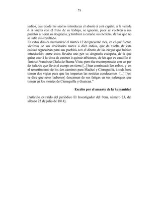 71




indios, que desde las sierras introducen el abasto á esta capital, á la venida
ó la vuelta con el fruto de su trabajo, se ignoran, pues se vuelven á sus
pueblos á llorar su desgracia, y tambien a curarse sus heridas, de las que no
se sabe sus resultado.
En estos dias es memorable el martes 12 del presente mes, en el que fueron
víctimas de sus crueldades nueve ó diez indios, que de vuelta de esta
cuidad regresaban para sus pueblos con el dinero de las cargas que habian
introducido; entre estos llevaba uno por su desgracia escopeta, de la que
quiso usar á la vista de catorce ó quince africanos, de los que es caudillo el
famoso Francisco Chala de Buena Vista; pero fue recompensado con un par
de balazos que llevó el cuerpo en tierra [...] han continuado los robos, y en
el repartimiento de los dos caminos para Machai y Cieneguilla, á toda hora
tienen dos vigias para que les impartan las noticias conducentes [...] [Así
se dice que setos ladrones] descansan de sus fatigas en sus palenques que
tienen en los montes de Cieneguilla y Guaican.”

                                   Escrito por el amante de la humanidad

[Artículo extraído del periódico El Investigador del Perú, número 23, del
sábado 23 de julio de 1814].
 