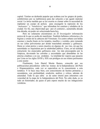 8




capital. Temían un desborde popular que acabara con los grupos de poder,
celebérrimos por su indiferencia para dar solución a tan agudo malestar
social. La única medida que se les ocurría es clamar sobre la necesidad de
implantar un cuerpo de policía para encargarle la represión de los
“maleantes” y “bandoleros” que infestaban los caminos y aledaños de la
ciudad. En fin, una objetividad que –por el contrario-, aumentaba década
tras década, sin poder ser solucionada hasta hoy.
       Pero no solamente encontramos en El Investigador información
acerca de lo que se acaba de manifestar. También hallamos referencias a la
higiene y ornato de la cabecera del Virreinato. Un centro urbano con bellas
casonas y mucho boato en los templos, muebles y vestidos, pero inmunda
en sus calles polvorientas por donde transitaban animales y gallinazos.
Hasta se veían perros y asnos muertos en algunas de sus vías, sin que las
autoridades se inquietaran por la salubridad pública. Claro, en tal realidad
estructural, los enunciados gallinazos eran los más preocupados por la
limpieza, devorando las carroñas y ascosidades que abundaban en las
arterias citadinas y en sus arrabales. La totalidad de viajeros que pasaron
por Lima en los siglos XVIII y XIX son pródigos en sus relatos pertinentes
a este asunto
       Finalmente, Luis Daniel Morán Ramos, conocido por sus
publicaciones precedentes sobre las tramas de la Independencia del Perú
e Hispanoamérica, cada vez se especializa en lo concerniente a esta
temática. Y lo hace muy bien, con conocimiento de fuentes primarias y
secundarias, con profundidad, erudición, análisis y crítica, además de
amenidad. Todo lo que edita es de sumo interés para enterarnos con
veracidad de la etapa de la Independencia del Perú. No cabe duda, es ya
todo un historiador, de quien el país espera mucho de sus indagaciones
venideras.
 