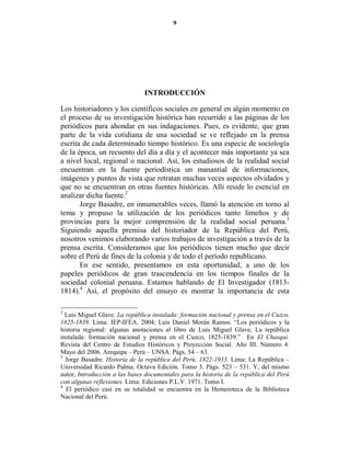 9




                               I TRODUCCIÓ

Los historiadores y los científicos sociales en general en algún momento en
el proceso de su investigación histórica han recurrido a las páginas de los
periódicos para ahondar en sus indagaciones. Pues, es evidente, que gran
parte de la vida cotidiana de una sociedad se ve reflejado en la prensa
escrita de cada determinado tiempo histórico. Es una especie de sociología
de la época, un recuento del día a día y el acontecer más importante ya sea
a nivel local, regional o nacional. Así, los estudiosos de la realidad social
encuentran en la fuente periodística un manantial de informaciones,
imágenes y puntos de vista que retratan muchas veces aspectos olvidados y
que no se encuentran en otras fuentes históricas. Allí reside lo esencial en
analizar dicha fuente.2
       Jorge Basadre, en innumerables veces, llamó la atención en torno al
tema y propuso la utilización de los periódicos tanto limeños y de
provincias para la mejor comprensión de la realidad social peruana.3
Siguiendo aquella premisa del historiador de la República del Perú,
nosotros venimos elaborando varios trabajos de investigación a través de la
prensa escrita. Consideramos que los periódicos tienen mucho que decir
sobre el Perú de fines de la colonia y de todo el período republicano.
       En ese sentido, presentamos en esta oportunidad, a uno de los
papeles periódicos de gran trascendencia en los tiempos finales de la
sociedad colonial peruana. Estamos hablando de El Investigador (1813-
1814).4 Así, el propósito del ensayo es mostrar la importancia de esta

2
  Luis Miguel Glave. La república instalada: formación nacional y prensa en el Cuzco,
1825-1839. Lima: IEP-IFEA. 2004; Luis Daniel Morán Ramos. “Los periódicos y la
historia regional: algunas anotaciones al libro de Luis Miguel Glave, La república
instalada: formación nacional y prensa en el Cuzco, 1825-1839.” En El Chasqui.
Revista del Centro de Estudios Históricos y Proyección Social. Año III. Número 4.
Mayo del 2006. Arequipa – Perú – UNSA. Págs. 54 – 63.
3
  Jorge Basadre. Historia de la república del Perú, 1822-1933. Lima: La República –
Universidad Ricardo Palma. Octava Edición. Tomo 3. Págs. 523 – 531. Y, del mismo
autor, Introducción a las bases documentales para la historia de la república del Perú
con algunas reflexiones. Lima: Ediciones P.L.V. 1971. Tomo I.
4
  El periódico casi en su totalidad se encuentra en la Hemeroteca de la Biblioteca
Nacional del Perú.
 