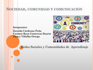 SOCIEDAD, COMUNIDAD Y COMUNICACIÓN
Redes Sociales y Comunidades de Aprendizaje
Integrantes
Zoraida Cárdenas Peña
Carmen Rosa Contreras Duarte
Nancy Villalba Ortega
 