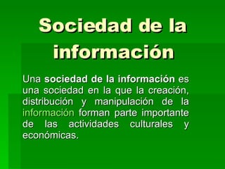 Sociedad de la información Una  sociedad de la información  es una sociedad en la que la creación, distribución y manipulación de la  información  forman parte importante de las actividades culturales y económicas.  