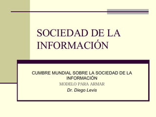 SOCIEDAD DE LA INFORMACIÓN CUMBRE MUNDIAL SOBRE LA SOCIEDAD DE LA INFORMACIÓN MODELO PARA ARMAR Dr. Diego Levis 