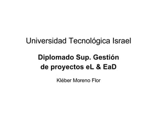 Universidad Tecnol ógica Israel Diplomado Sup. Gesti ón de proyectos eL & EaD Kléber Moreno Flor 