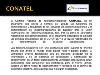 El Consejo Nacional de Telecomunicaciones,  CONATEL , es un organismo que ejerce a nombre del Estado las funciones de admi...