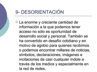 9- DESORIENTACIÓN La enorme y creciente cantidad de información a la que podemos tener acceso no sólo es oportunidad de desarrollo social y personal. También se ha convertido en desafío cotidiano y en motivo de agobio para quienes recibimos o podemos encontrar millares de noticias, símbolos, declaraciones, imágenes e incitaciones de casi cualquier índole a través de los medios y especialmente en la red de redes.  