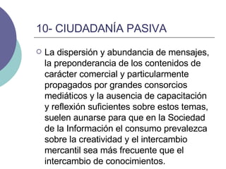 10- CIUDADANÍA PASIVA La dispersión y abundancia de mensajes, la preponderancia de los contenidos de carácter comercial y particularmente propagados por grandes consorcios mediáticos y la ausencia de capacitación y reflexión suficientes sobre estos temas, suelen aunarse para que en la Sociedad de la Información el consumo prevalezca sobre la creatividad y el intercambio mercantil sea más frecuente que el intercambio de conocimientos.  