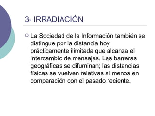 3- IRRADIACIÓN La Sociedad de la Información también se distingue por la distancia hoy prácticamente ilimitada que alcanza el intercambio de mensajes. Las barreras geográficas se difuminan; las distancias físicas se vuelven relativas al menos en comparación con el pasado reciente.   