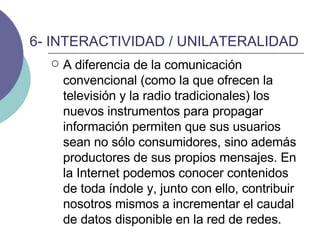6- INTERACTIVIDAD / UNILATERALIDAD A diferencia de la comunicación convencional (como la que ofrecen la televisión y la radio tradicionales) los nuevos instrumentos para propagar información permiten que sus usuarios sean no sólo consumidores, sino además productores de sus propios mensajes. En la Internet podemos conocer contenidos de toda índole y, junto con ello, contribuir nosotros mismos a incrementar el caudal de datos disponible en la red de redes.  