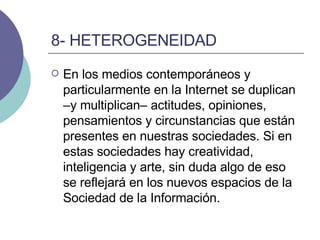 8- HETEROGENEIDAD En los medios contemporáneos y particularmente en la Internet se duplican –y multiplican– actitudes, opiniones, pensamientos y circunstancias que están presentes en nuestras sociedades. Si en estas sociedades hay creatividad, inteligencia y arte, sin duda algo de eso se reflejará en los nuevos espacios de la Sociedad de la Información.  