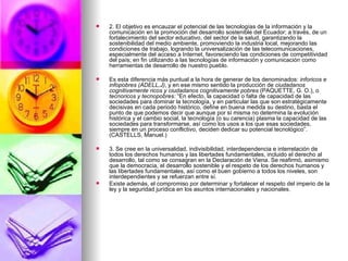 2. El objetivo es encauzar el potencial de las tecnologías de la información y la comunicación en la promoción del desarrollo sostenible del Ecuador; a través, de un fortalecimiento del sector educativo, del sector de la salud, garantizando la sostenibilidad del medio ambiente, promoviendo la industria local, mejorando las condiciones de trabajo, logrando la universalización de las telecomunicaciones, especialmente del acceso a Internet, favoreciendo las condiciones de competitividad del país; en fin utilizando a las tecnologías de información y comunicación como herramientas de desarrollo de nuestro pueblo. Es esta diferencia más puntual a la hora de generar de los denominados:  inforicos e infopobres (ADELL,J) , y en ese mismo sentido la producción de  ciudadanos cognitivamente ricos y ciudadanos cognitivamente pobres  (PAQUETTE, G. O.), o  tecnoricos y tecnopobres:  “En efecto, la capacidad o falta de capacidad de las sociedades para dominar la tecnología, y en particular las que son estratégicamente decisivas en cada periodo histórico, define en buena medida su destino, basta el punto de que podemos decir que aunque por sí misma no determina la evolución histórica y el cambio social, la tecnología (o su carencia) plasma la capacidad de las sociedades para transformarse, así como los usos a los que esas sociedades, siempre en un proceso conflictivo, deciden dedicar su potencial tecnológico”. (CASTELLS, Manuel.) 3. Se cree en la universalidad, indivisibilidad, interdependencia e interrelación de todos los derechos humanos y las libertades fundamentales, incluido el derecho al desarrollo, tal como se consagran en la Declaración de Viena. Se reafirmó, asimismo que la democracia, el desarrollo sostenible y el respeto de los derechos humanos y las libertades fundamentales, así como el buen gobierno a todos los niveles, son interdependientes y se refuerzan entre sí. Existe además, el compromiso por determinar y fortalecer el respeto del imperio de la ley y la seguridad jurídica en los asuntos internacionales y nacionales. 