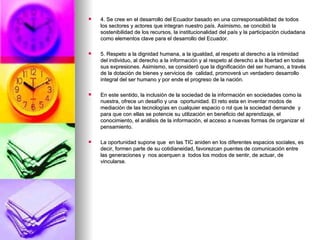 4. Se cree en el desarrollo del Ecuador basado en una corresponsabilidad de todos los sectores y actores que integran nuestro país. Asimismo, se concibió la sostenibilidad de los recursos, la institucionalidad del país y la participación ciudadana como elementos clave para el desarrollo del Ecuador. 5. Respeto a la dignidad humana, a la igualdad, al respeto al derecho a la intimidad del individuo, al derecho a la información y al respeto al derecho a la libertad en todas sus expresiones. Asimismo, se consideró que la dignificación del ser humano, a través de la dotación de bienes y servicios de  calidad, promoverá un verdadero desarrollo integral del ser humano y por ende el progreso de la nación.  En este sentido, la inclusión de la sociedad de la información en sociedades como la nuestra, ofrece un desafío y una  oportunidad. El reto esta en inventar modos de mediación de las tecnologías en cualquier espacio o rol que la sociedad demande  y para que con ellas se potencie su utilización en beneficio del aprendizaje, el conocimiento, el análisis de la información, el acceso a nuevas formas de organizar el pensamiento. La oportunidad supone que  en las TIC aniden en los diferentes espacios sociales, es decir, formen parte de su cotidianeidad, favorezcan puentes de comunicación entre las generaciones y  nos acerquen a  todos los modos de sentir, de actuar, de vincularse.  