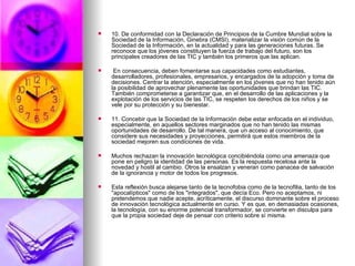 10. De conformidad con la Declaración de Principios de la Cumbre Mundial sobre la Sociedad de la Información, Ginebra (CMSI), materializar la visión común de la Sociedad de la Información, en la actualidad y para las generaciones futuras. Se reconoce que los jóvenes constituyen la fuerza de trabajo del futuro, son los principales creadores de las TIC y también los primeros que las aplican. En consecuencia, deben fomentarse sus capacidades como estudiantes, desarrolladores, profesionales, empresarios, y encargados de la adopción y toma de decisiones. Centrar la atención, especialmente en los jóvenes que no han tenido aún la posibilidad de aprovechar plenamente las oportunidades que brindan las TIC. También comprometerse a garantizar que, en el desarrollo de las aplicaciones y la explotación de los servicios de las TIC, se respeten los derechos de los niños y se vele por su protección y su bienestar. 11. Concebir que la Sociedad de la Información debe estar enfocada en el individuo, especialmente, en aquellos sectores marginados que no han tenido las mismas oportunidades de desarrollo. De tal manera, que un acceso al conocimiento, que considere sus necesidades y proyecciones, permitirá que estos miembros de la sociedad mejoren sus condiciones de vida. Muchos rechazan la innovación tecnológica concibiéndola como una amenaza que pone en peligro la identidad de las personas. Es la respuesta recelosa ante la novedad y hostil al cambio. Otros la ensalzan y veneran como panacea de salvación de la ignorancia y motor de todos los progresos. Esta reflexión busca alejarse tanto de la tecnofobia como de la tecnofilia, tanto de los "apocalípticos" como de los "integrados", que decía Eco. Pero no aceptamos, ni pretendemos que nadie acepte, acríticamente, el discurso dominante sobre el proceso de innovación tecnológica actualmente en curso. Y es que, en demasiadas ocasiones, la tecnología, con su enorme potencial transformador, se convierte en disculpa para que la propia sociedad deje de pensar con criterio sobre sí misma. 