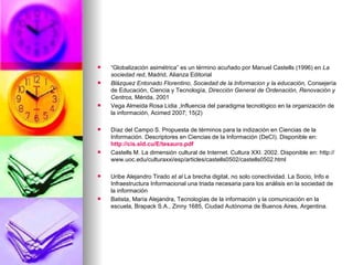 “ Globalización asimétrica” es un término acuñado por Manuel Castells (1996) en  La sociedad red , Madrid, Alianza Editorial Blázquez Entonado Florentino, Sociedad de la Informacion y la educación,  Consejería de Educación, Ciencia y Tecnología,  Dirección General de Ordenación, Renovación y Centros,  Mérida, 2001 Vega Almeida Rosa Lidia ,Influencia del paradigma tecnológico en la organización de la información, Acimed 2007; 15(2) Díaz del Campo S. Propuesta de términos para la indización en Ciencias de la Información. Descriptores en Ciencias de la Información (DeCI). Disponible en:  http://cis.sld.cu/E/tesauro.pdf Castells M. La dimensión cultural de Internet. Cultura XXI. 2002. Disponible en: http://www.uoc.edu/culturaxxi/esp/articles/castells0502/castells0502.html Uribe Alejandro Tirado  et al  La brecha digital, no solo conectividad. La Socio, Info e Infraestructura Informacional una triada necesaria para los análisis en la sociedad de la información Batista, María Alejandra, Tecnologías de la información y la comunicación en la escuela, Brapack S.A., Zinny 1685, Ciudad Autónoma de Buenos Aires, Argentina. 