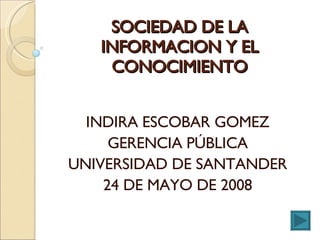 SOCIEDAD DE LA INFORMACION Y EL CONOCIMIENTO INDIRA ESCOBAR GOMEZ GERENCIA PÚBLICA UNIVERSIDAD DE SANTANDER 24 DE MAYO DE 2008 