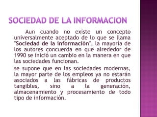 Aun cuando no existe un concepto universalmente aceptado de lo que se llama " Sociedad de la información ", la mayoría de los autores concuerda en que alrededor de 1990 se inició un cambio en la manera en que las sociedades funcionan. se supone que en las sociedades modernas, la mayor parte de los empleos ya no estarán asociados a las fábricas de productos tangibles, sino a la generación, almacenamiento y procesamiento de todo tipo de información. 