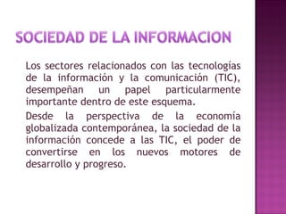 Los sectores relacionados con las tecnologías de la información y la comunicación (TIC), desempeñan un papel particularmente importante dentro de este esquema. Desde la perspectiva de la economía globalizada contemporánea, la sociedad de la información concede a las TIC, el poder de convertirse en los nuevos motores de desarrollo y progreso.  