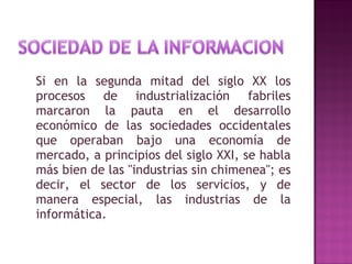 Si en la segunda mitad del siglo XX los procesos de industrialización fabriles marcaron la pauta en el desarrollo económico de las sociedades occidentales que operaban bajo una economía de mercado, a principios del siglo XXI, se habla más bien de las "industrias sin chimenea"; es decir, el sector de los servicios, y de manera especial, las industrias de la informática. 